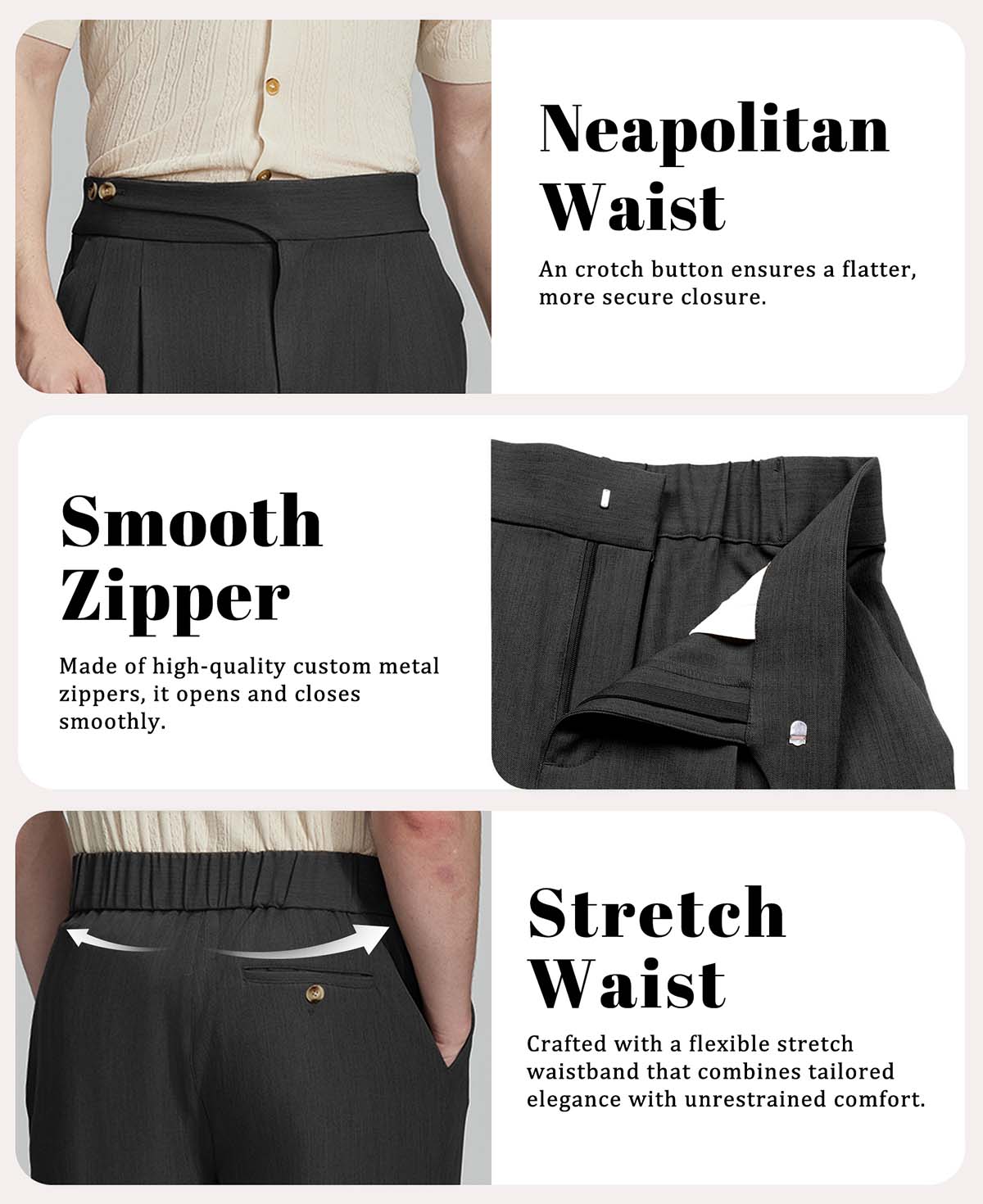 Features: Neapolitan waistband (better fit), smooth custom metal zipper, elastic waist for formal comfort.